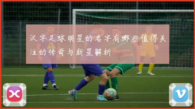 汉字足球明星的名字有哪些值得关注的传奇与新星解析