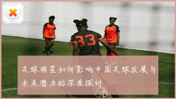 足球明星如何影响中国足球发展与未来潜力的深度探讨