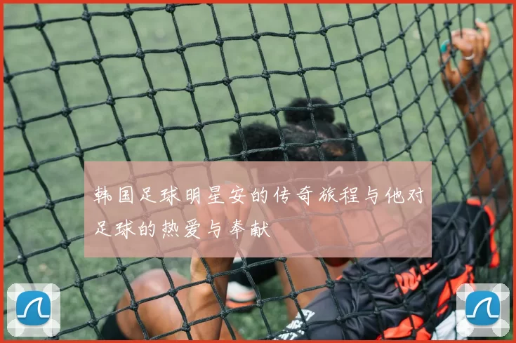 韩国足球明星安的传奇旅程与他对足球的热爱与奉献