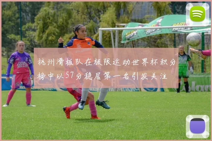 杭州滑板队在极限运动世界杯积分榜中以57分稳居第一名引发关注