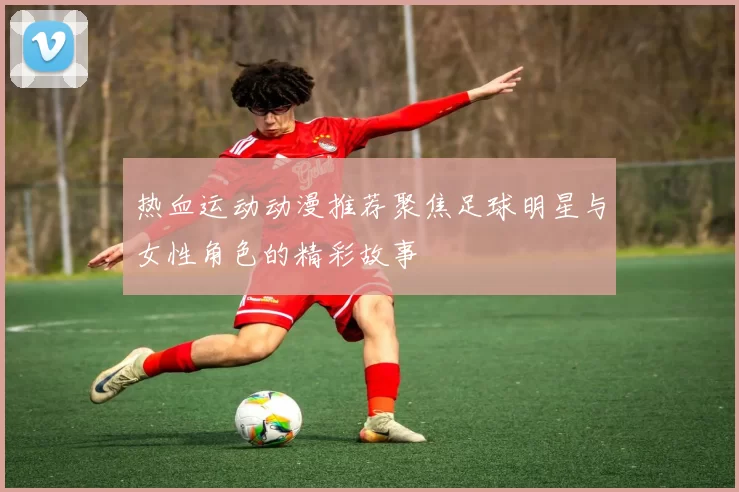 热血运动动漫推荐聚焦足球明星与女性角色的精彩故事