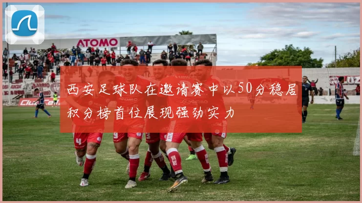 西安足球队在邀请赛中以50分稳居积分榜首位展现强劲实力