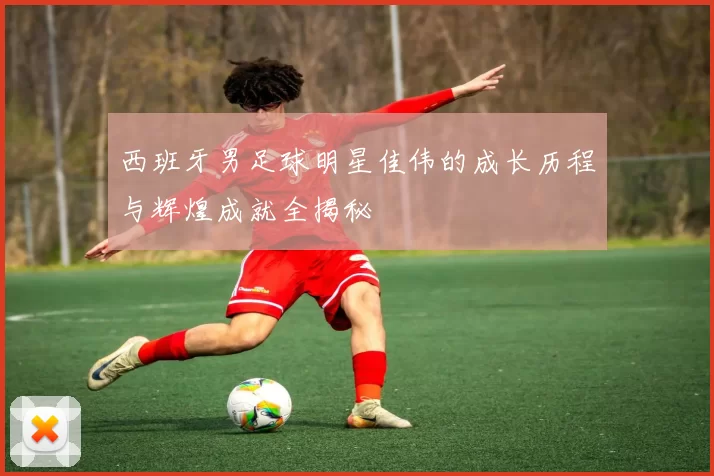 西班牙男足球明星佳伟的成长历程与辉煌成就全揭秘