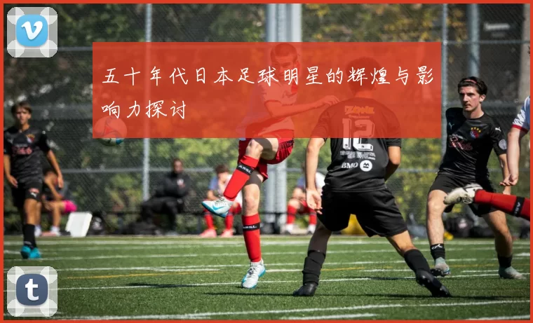 五十年代日本足球明星的辉煌与影响力探讨