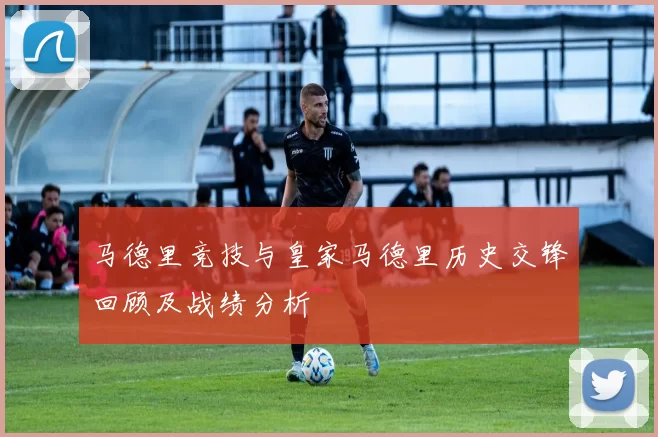 马德里竞技与皇家马德里历史交锋回顾及战绩分析