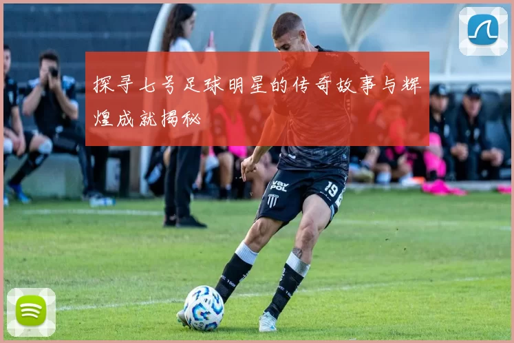 探寻七号足球明星的传奇故事与辉煌成就揭秘