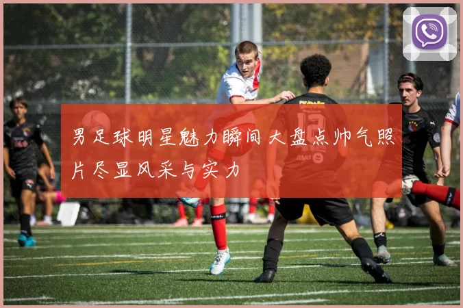 男足球明星魅力瞬间大盘点帅气照片尽显风采与实力
