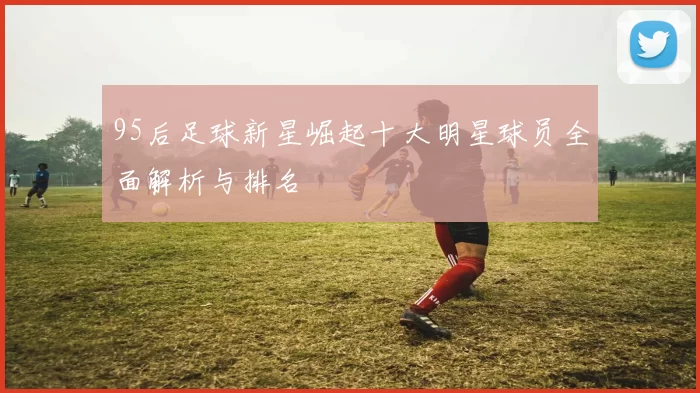 95后足球新星崛起十大明星球员全面解析与排名