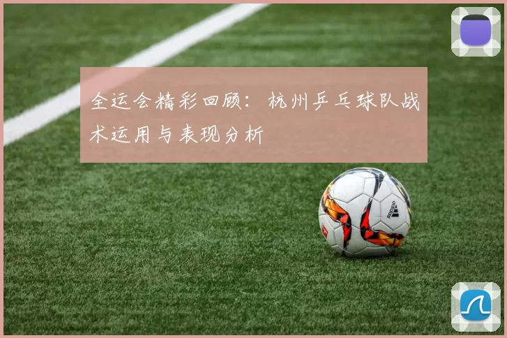 全运会精彩回顾：杭州乒乓球队战术运用与表现分析