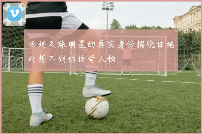 汤姆足球明星的真实身份揭晓你绝对想不到的传奇人物