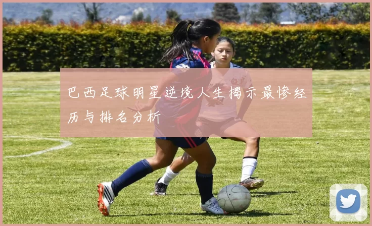 巴西足球明星逆境人生揭示最惨经历与排名分析